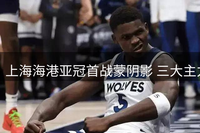 上海海港亚冠首战蒙阴影 三大主力缺席恐难取开门红