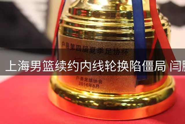 上海男篮续约内线轮换陷僵局 闫鹏飞索长约或影响争冠布局