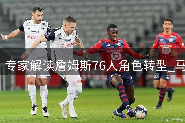 专家解读詹姆斯76人角色转型 马克西或成季后赛X因素