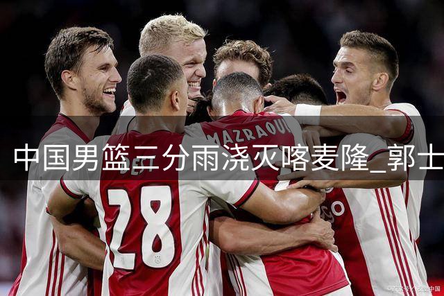 中国男篮三分雨浇灭喀麦隆 郭士强变阵引发战术革新猜想