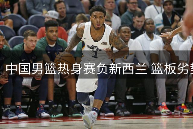 中国男篮热身赛负新西兰 篮板劣势成关键败因