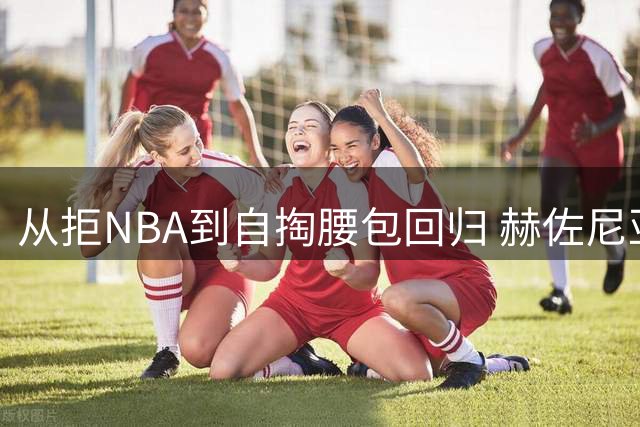 从拒NBA到自掏腰包回归 赫佐尼亚的四年救赎之路