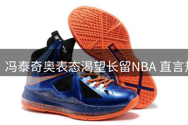 冯泰奇奥表态渴望长留NBA 直言热火是最理想归宿