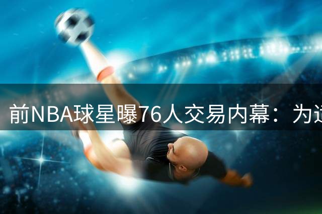 前NBA球星曝76人交易内幕：为适配詹姆斯或忍痛送走潜力新星