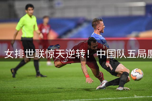 女排世联惊天逆转！中国队五局鏖战力克美国挺进四强