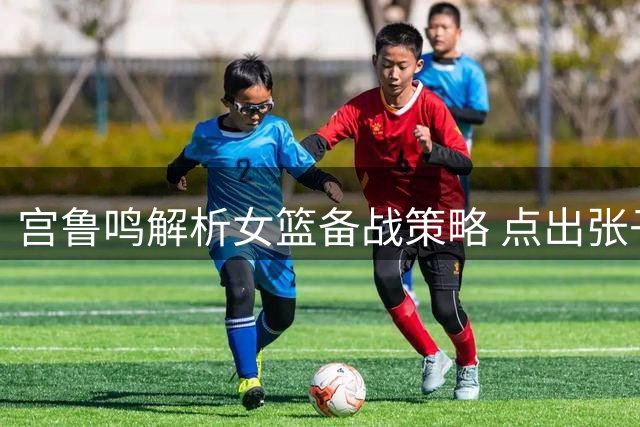 宫鲁鸣解析女篮备战策略 点出张子宇成长关键