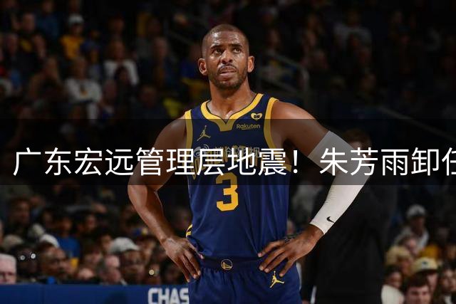 广东宏远管理层地震！朱芳雨卸任引爆连锁反应 三连冠阵容面临解体危机