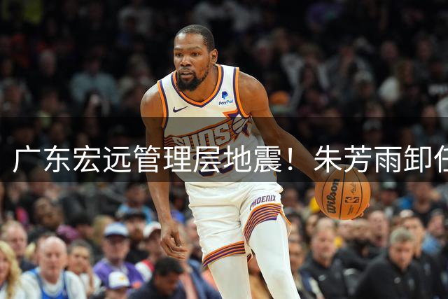 广东宏远管理层地震！朱芳雨卸任引爆连锁反应 三连冠阵容面临解体危机