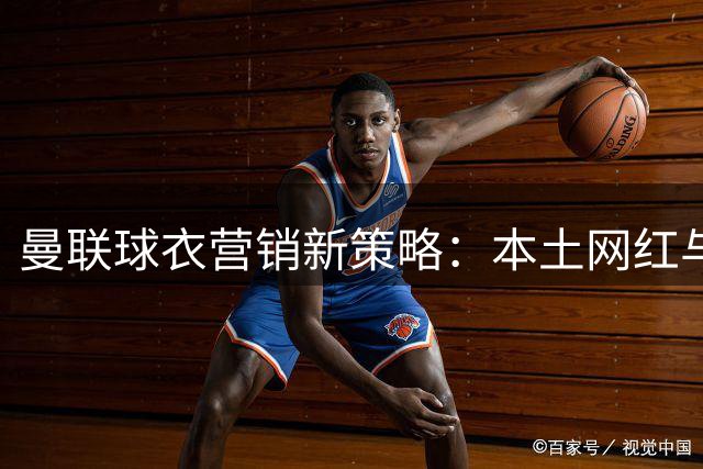 曼联球衣营销新策略：本土网红与传统传奇的碰撞