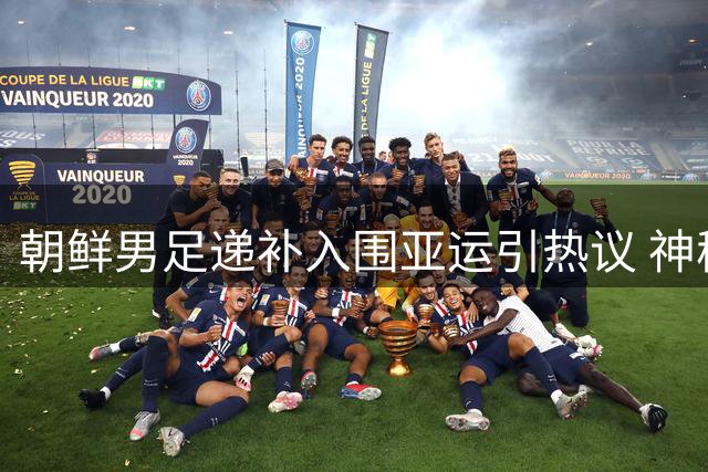 朝鲜男足递补入围亚运引热议 神秘之师能否再现昔日辉煌？