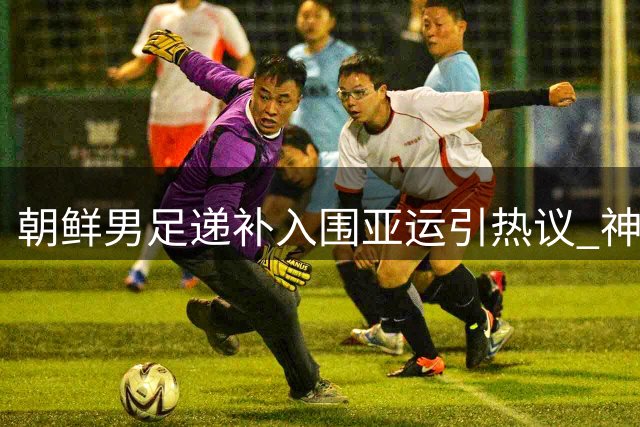 朝鲜男足递补入围亚运引热议 神秘之师能否再现昔日辉煌？