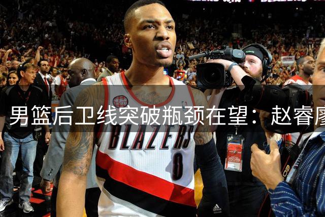 男篮后卫线突破瓶颈在望：赵睿廖三宁能否重现郭艾伦时代？