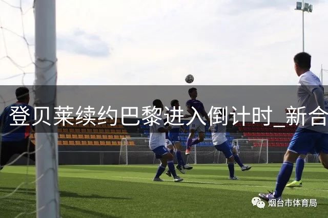 登贝莱续约巴黎进入倒计时 新合约将锁定至2028年
