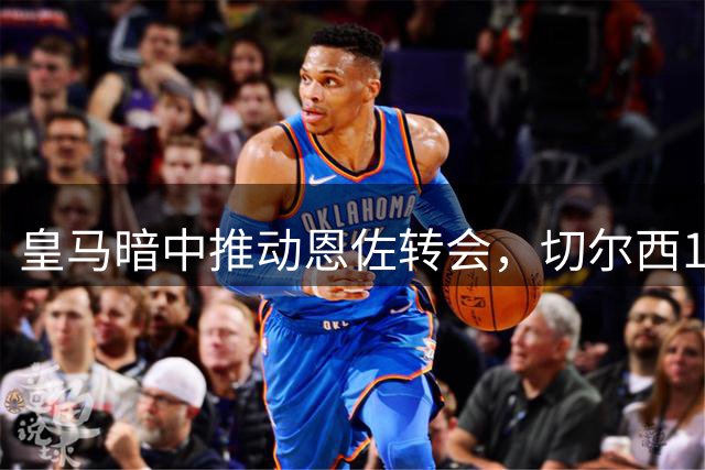 皇马暗中推动恩佐转会，切尔西1.2亿英镑标价或成障碍