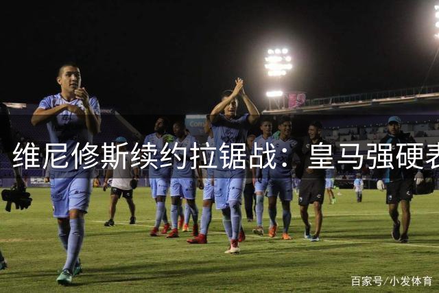 维尼修斯续约拉锯战：皇马强硬表态 阿森纳伺机而动