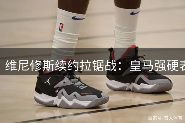 维尼修斯续约拉锯战：皇马强硬表态 阿森纳伺机而动