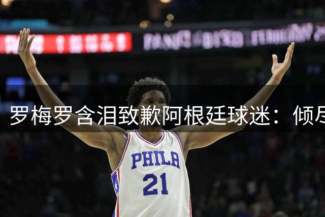 罗梅罗含泪致歉阿根廷球迷：倾尽所有却与冠军擦肩 誓言重振蓝白荣耀
