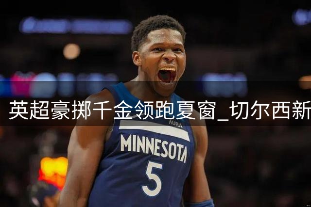 英超豪掷千金领跑夏窗 切尔西新援1.38亿欧登顶转会榜