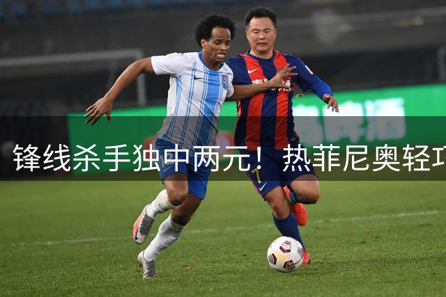 锋线杀手独中两元！热菲尼奥轻巧挑射锁定胜局 铁人3-1力克申花