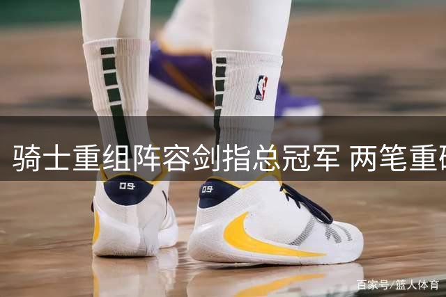 骑士重组阵容剑指总冠军 两笔重磅交易即将浮出水面