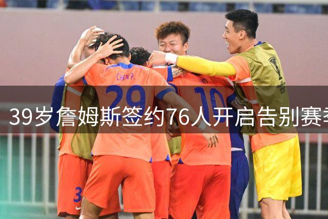 39岁詹姆斯签约76人开启告别赛季 或将创造历史性退役之旅