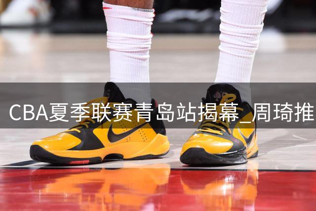 CBA夏季联赛青岛站揭幕 周琦推迟一天与北京男篮汇合